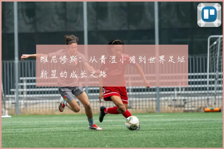 维尼修斯：从青涩小将到世界足坛新星的成长之路