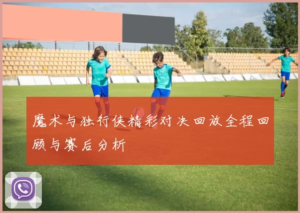 魔术与独行侠精彩对决回放全程回顾与赛后分析