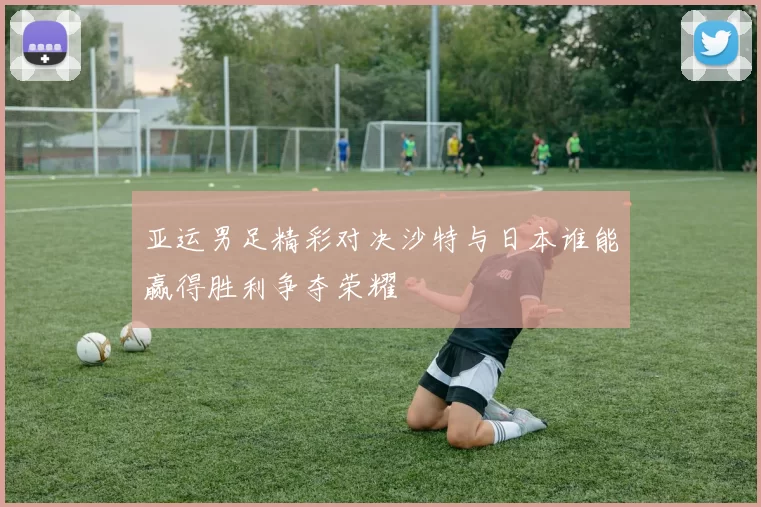 亚运男足精彩对决沙特与日本谁能赢得胜利争夺荣耀