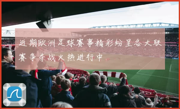 近期欧洲足球赛事精彩纷呈各大联赛争夺战火热进行中