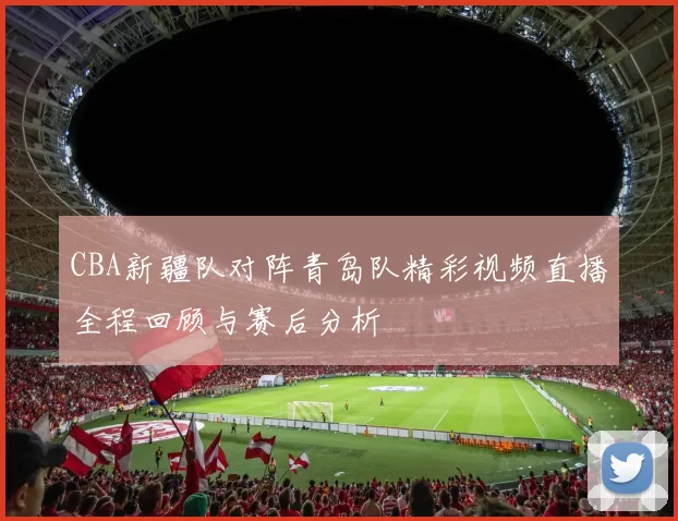 CBA新疆队对阵青岛队精彩视频直播全程回顾与赛后分析