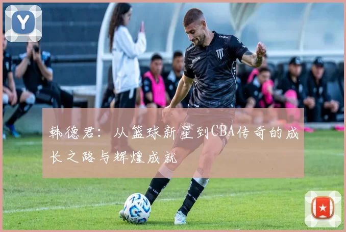 韩德君：从篮球新星到CBA传奇的成长之路与辉煌成就