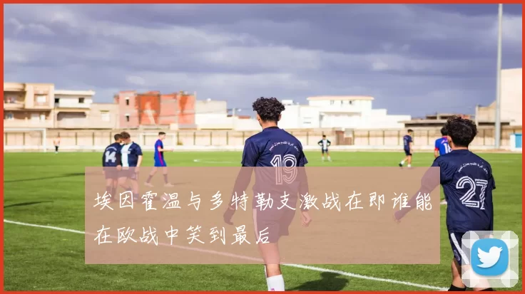 埃因霍温与多特勒支激战在即谁能在欧战中笑到最后