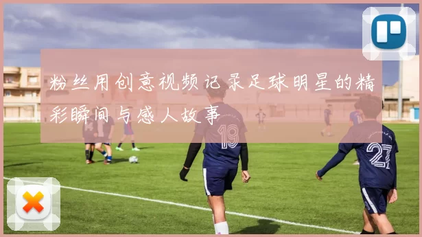 粉丝用创意视频记录足球明星的精彩瞬间与感人故事