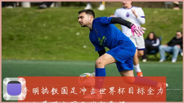 李明执教国足冲击世界杯目标全力以赴展现中国足球新希望
