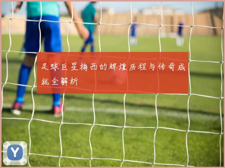 足球巨星梅西的辉煌历程与传奇成就全解析