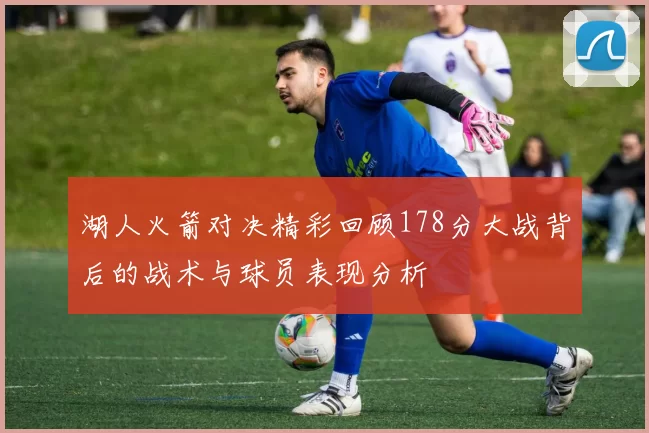 湖人火箭对决精彩回顾178分大战背后的战术与球员表现分析