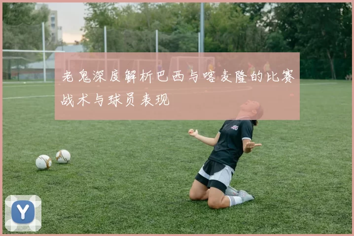 老鬼深度解析巴西与喀麦隆的比赛战术与球员表现